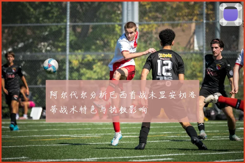 阿尔代尔分析巴西首战未显安切洛蒂战术特色与执教影响