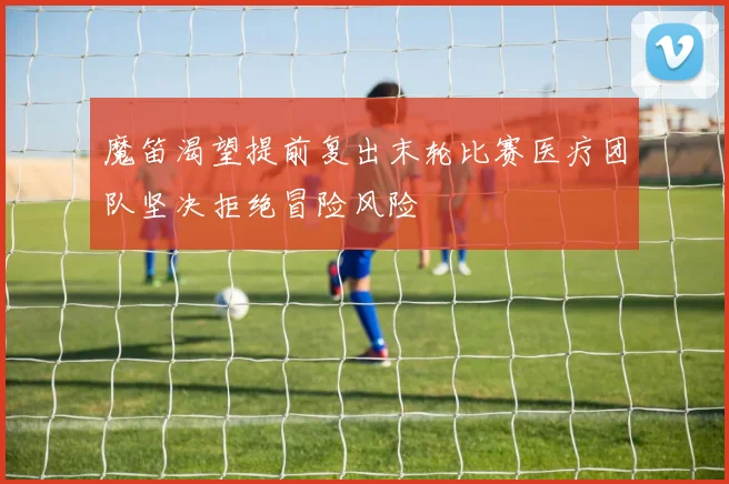 魔笛渴望提前复出末轮比赛医疗团队坚决拒绝冒险风险