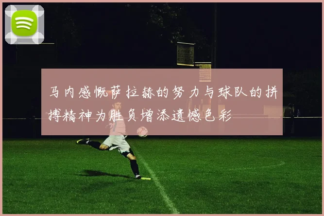马内感慨萨拉赫的努力与球队的拼搏精神为胜负增添遗憾色彩