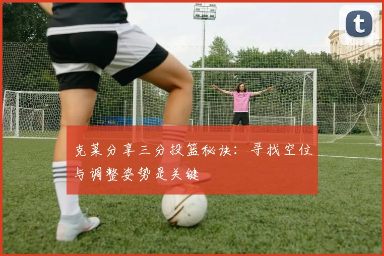 克莱分享三分投篮秘诀：寻找空位与调整姿势是关键