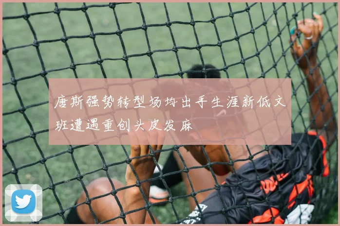 唐斯强势转型场均出手生涯新低文班遭遇重创头皮发麻