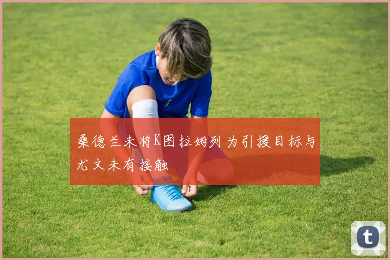 桑德兰未将K图拉姆列为引援目标与尤文未有接触