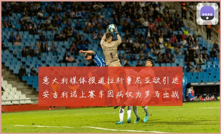 意大利媒体报道拉科鲁尼亚欲引进安吉利诺上赛季因病仅为罗马出战9场