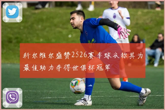 科尔维尔盛赞2526赛季球衣称其为最佳助力夺得世俱杯冠军