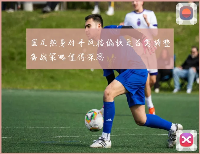 国足热身对手风格偏软是否需调整备战策略值得深思