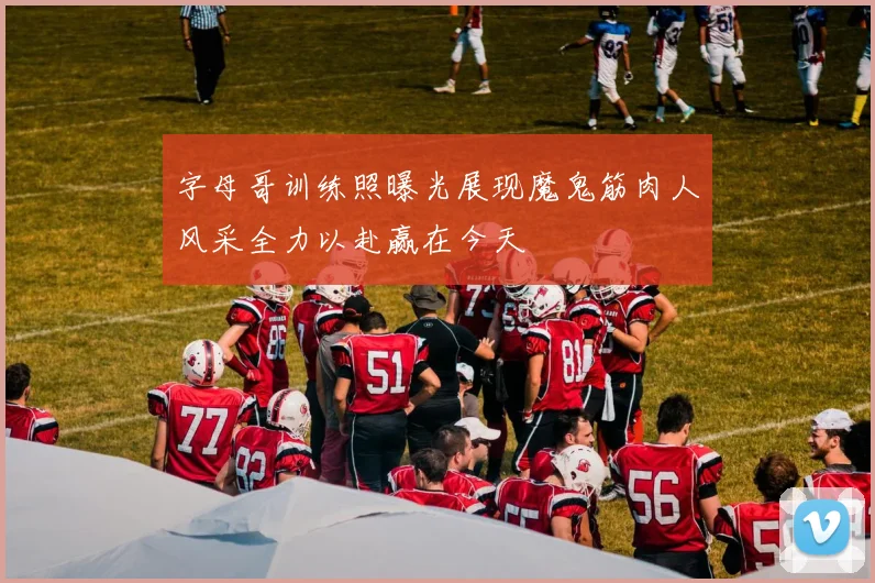 字母哥训练照曝光展现魔鬼筋肉人风采全力以赴赢在今天