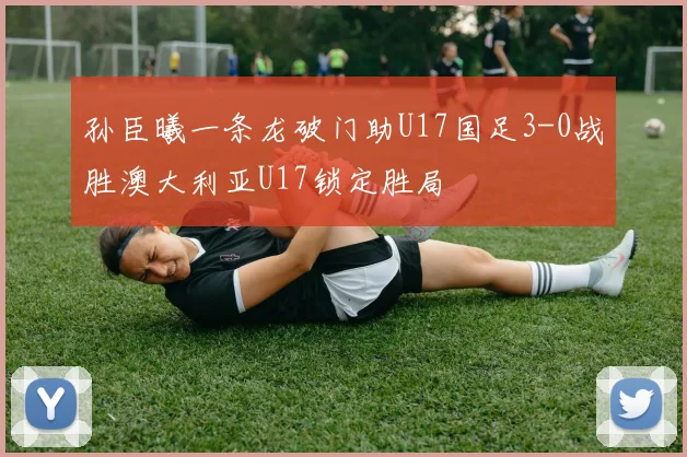 孙臣曦一条龙破门助U17国足3-0战胜澳大利亚U17锁定胜局