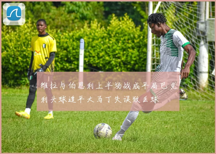 维拉与伯恩利上半场战成平局巴克利头球追平大马丁失误致丢球