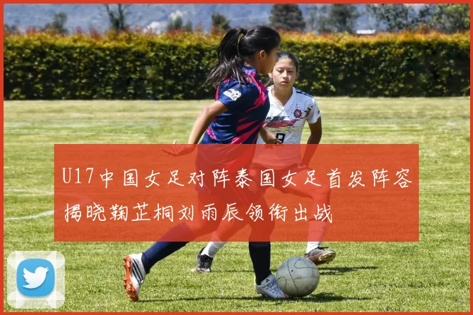 U17中国女足对阵泰国女足首发阵容揭晓鞠芷桐刘雨辰领衔出战