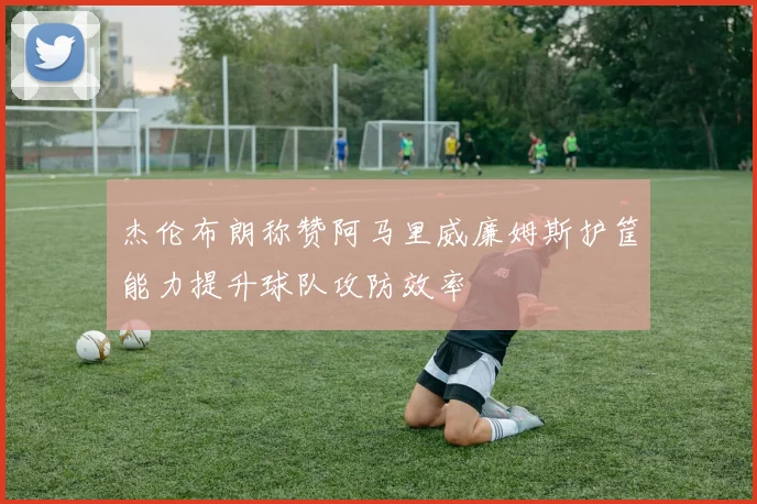杰伦布朗称赞阿马里威廉姆斯护筐能力提升球队攻防效率