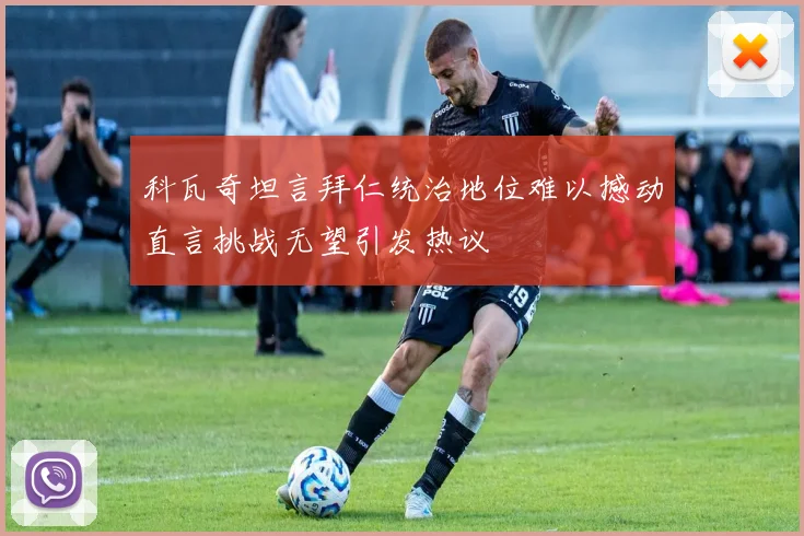 科瓦奇坦言拜仁统治地位难以撼动直言挑战无望引发热议