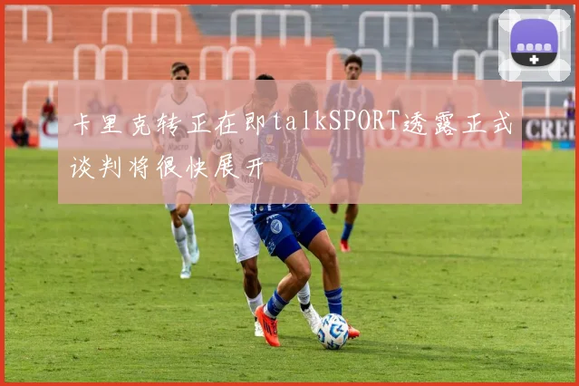 卡里克转正在即talkSPORT透露正式谈判将很快展开