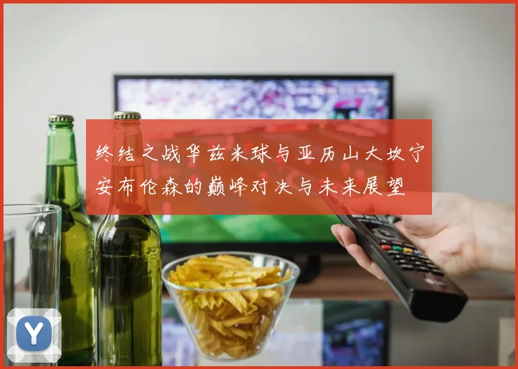 终结之战华兹米球与亚历山大坎宁安布伦森的巅峰对决与未来展望