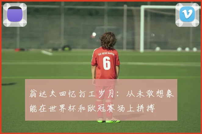 翁达夫回忆打工岁月：从未敢想象能在世界杯和欧冠赛场上拼搏